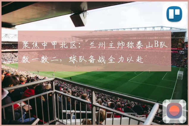 聚焦中甲北区：兰州主帅称泰山B队数一数二，球队备战全力以赴