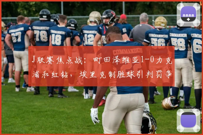 J联赛焦点战：町田泽维亚1-0力克浦和红钻，埃里克制胜球引判罚争议解析