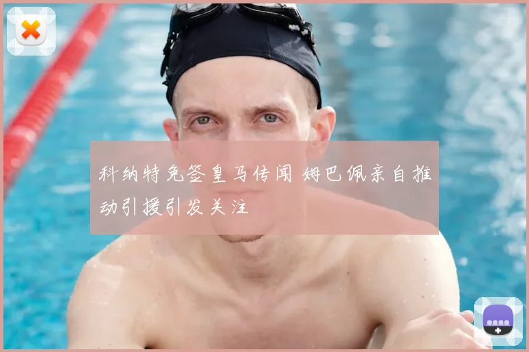 科纳特免签皇马传闻 姆巴佩亲自推动引援引发关注