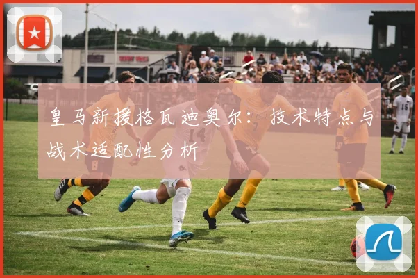 皇马新援格瓦迪奥尔：技术特点与战术适配性分析