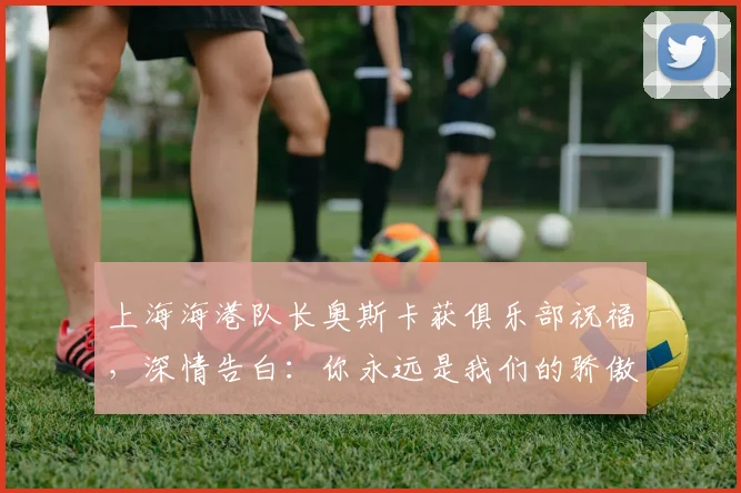 上海海港队长奥斯卡获俱乐部祝福，深情告白：你永远是我们的骄傲与核心