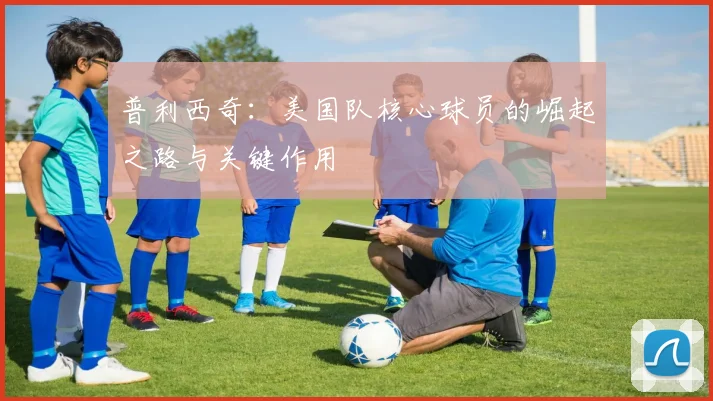 普利西奇：美国队核心球员的崛起之路与关键作用