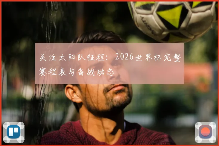 关注太阳队征程：2026世界杯完整赛程表与备战动态