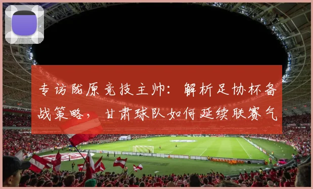 专访陇原竞技主帅：解析足协杯备战策略，甘肃球队如何延续联赛气势冲击佳绩