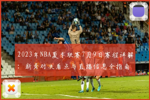 2023年NBA夏季联赛7月9日赛程详解：新秀对决看点与直播信息全指南