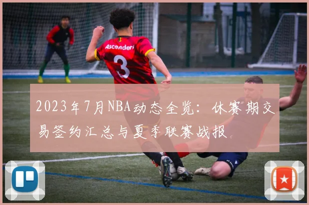 2023年7月NBA动态全览：休赛期交易签约汇总与夏季联赛战报