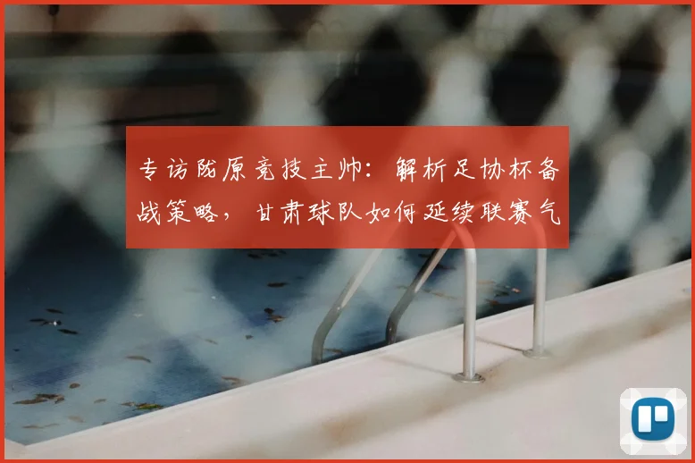 专访陇原竞技主帅：解析足协杯备战策略，甘肃球队如何延续联赛气势冲击佳绩