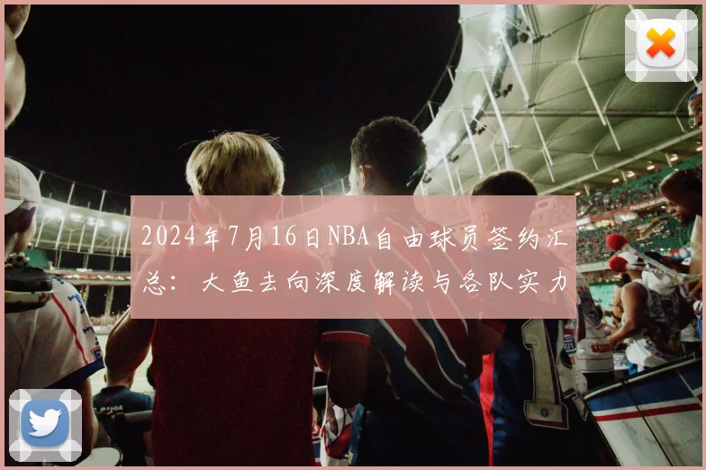2024年7月16日NBA自由球员签约汇总：大鱼去向深度解读与各队实力变化分析
