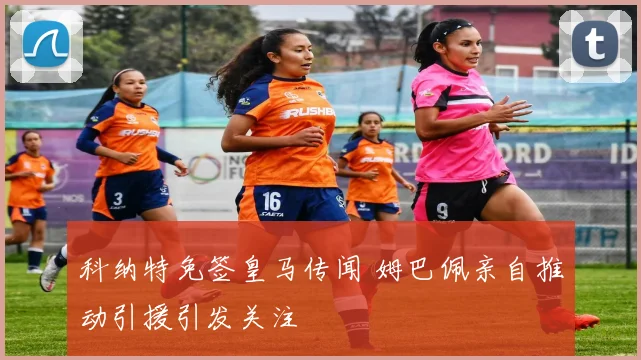 科纳特免签皇马传闻 姆巴佩亲自推动引援引发关注