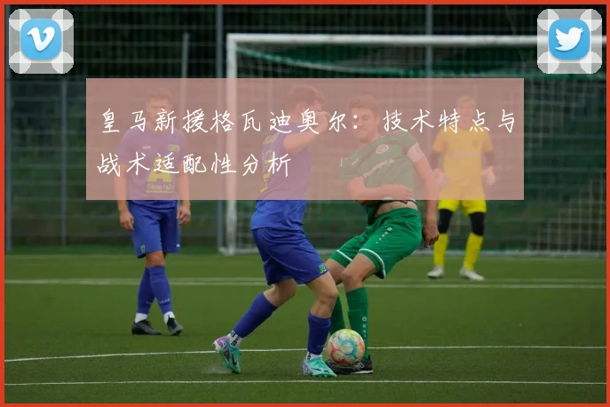 皇马新援格瓦迪奥尔：技术特点与战术适配性分析