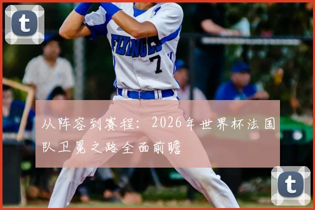 从阵容到赛程：2026年世界杯法国队卫冕之路全面前瞻