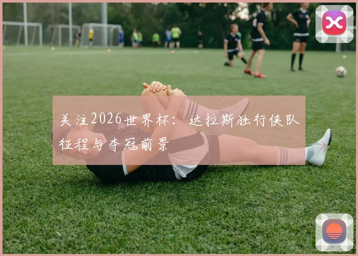 关注2026世界杯:达拉斯独行侠队征程与夺冠前景